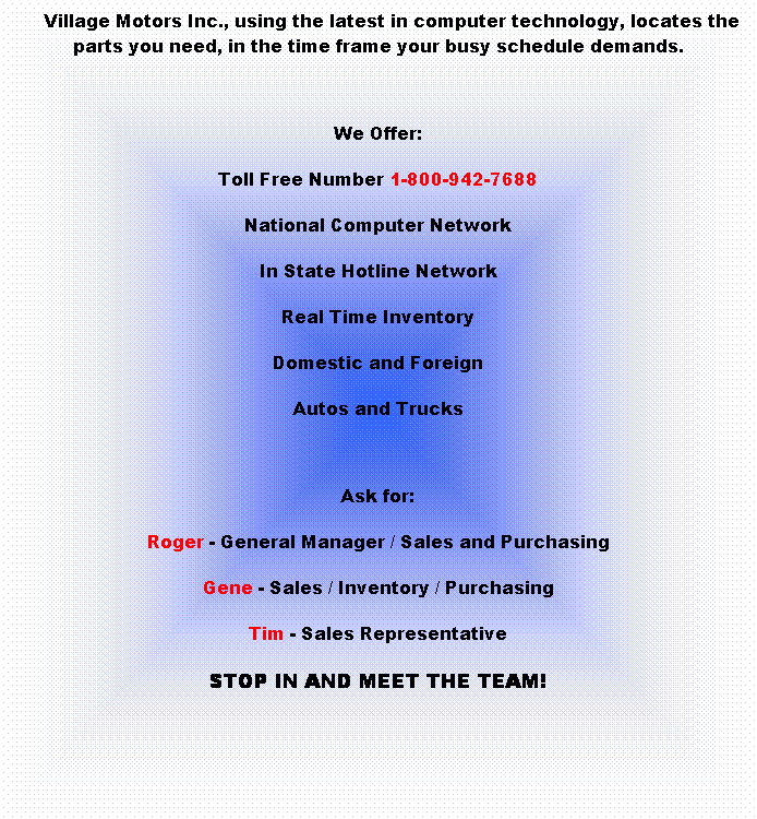 Text Box:      Village Motors Inc., using the latest in computer technology, locates the parts you need, in the time frame your busy schedule demands.
 
We Offer:
Toll Free Number 1-800-942-7688
National Computer Network
In State Hotline Network
Real Time Inventory
Domestic and Foreign
Autos and Trucks
 
Ask for:
Roger - General Manager / Sales and Purchasing
Gene - Sales / Inventory / Purchasing
Tim - Sales Representative
STOP IN AND MEET THE TEAM!
 
 
 
 
 
 
 

