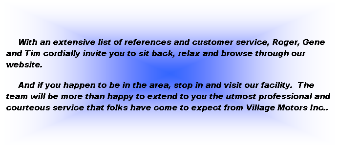 Text Box:      
     With an extensive list of references and customer service, Roger, Gene and Tim cordially invite you to sit back, relax and browse through our website.
     And if you happen to be in the area, stop in and visit our facility.  The team will be more than happy to extend to you the utmost professional and courteous service that folks have come to expect from Village Motors Inc..
 
